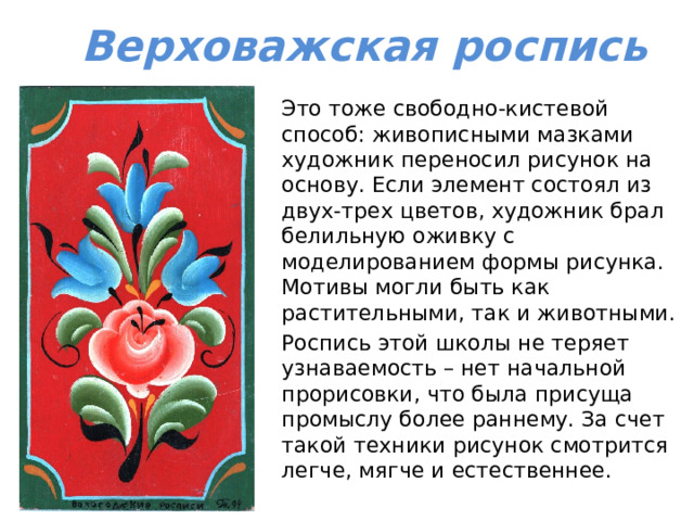 Верховажская роспись Это тоже свободно-кистевой способ: живописными мазками художник переносил рисунок на основу. Если элемент состоял из двух-трех цветов, художник брал белильную оживку с моделированием формы рисунка. Мотивы могли быть как растительными, так и животными. Роспись этой школы не теряет узнаваемость – нет начальной прорисовки, что была присуща промыслу более раннему. За счет такой техники рисунок смотрится легче, мягче и естественнее. 