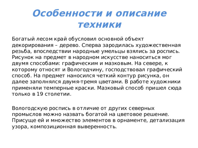 Особенности и описание техники Богатый лесом край обусловил основной объект декорирования – дерево. Сперва зародилась художественная резьба, впоследствии народные умельцы взялись за роспись. Рисунок на предмет в народном искусстве наноситься мог двумя способами: графическим и мазковым. На севере, к которому относят и Вологодчину, господствовал графический способ. На предмет наносился четкий контур рисунка, он далее заполнялся двумя-тремя цветами. В работе художники применяли темперные краски. Мазковый способ пришел сюда только в 19 столетии. Вологодскую роспись в отличие от других северных промыслов можно назвать богатой на цветовое решение. Присуще ей и множество элементов в орнаменте, детализация узора, композиционная выверенность. 