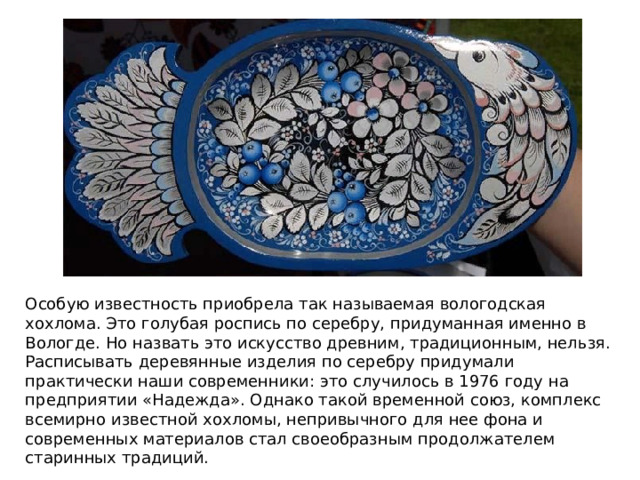 Особую известность приобрела так называемая вологодская хохлома. Это голубая роспись по серебру, придуманная именно в Вологде. Но назвать это искусство древним, традиционным, нельзя. Расписывать деревянные изделия по серебру придумали практически наши современники: это случилось в 1976 году на предприятии «Надежда». Однако такой временной союз, комплекс всемирно известной хохломы, непривычного для нее фона и современных материалов стал своеобразным продолжателем старинных традиций. 