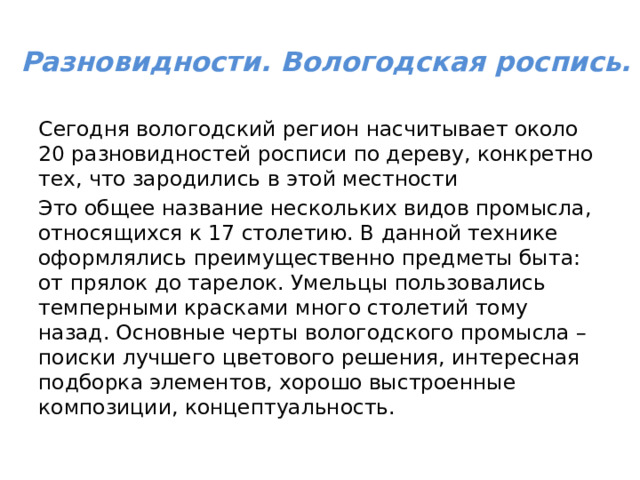 Разновидности. Вологодская роспись.   Сегодня вологодский регион насчитывает около 20 разновидностей росписи по дереву, конкретно тех, что зародились в этой местности Это общее название нескольких видов промысла, относящихся к 17 столетию. В данной технике оформлялись преимущественно предметы быта: от прялок до тарелок. Умельцы пользовались темперными красками много столетий тому назад. Основные черты вологодского промысла – поиски лучшего цветового решения, интересная подборка элементов, хорошо выстроенные композиции, концептуальность. 