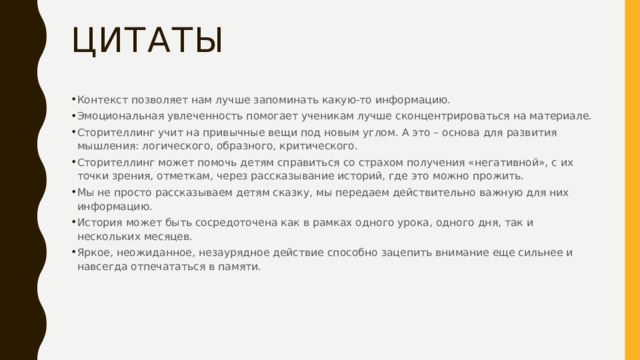 Цитаты Контекст позволяет нам лучше запоминать какую-то информацию. Эмоциональная увлеченность помогает ученикам лучше сконцентрироваться на материале. Сторителлинг учит на привычные вещи под новым углом. А это – основа для развития мышления: логического, образного, критического. Сторителлинг может помочь детям справиться со страхом получения «негативной», с их точки зрения, отметкам, через рассказывание историй, где это можно прожить. Мы не просто рассказываем детям сказку, мы передаем действительно важную для них информацию. История может быть сосредоточена как в рамках одного урока, одного дня, так и нескольких месяцев. Яркое, неожиданное, незаурядное действие способно зацепить внимание еще сильнее и навсегда отпечататься в памяти. 