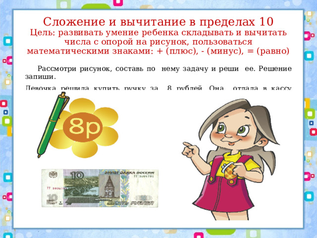 Сложение и вычитание в пределах 10  Цель: развивать умение ребенка складывать и вычитать числа с опорой на рисунок, пользоваться математическими знаками: + (плюс), - (минус), = (равно)  Рассмотри рисунок, составь по нему задачу и реши ее. Решение запиши. Девочка решила купить ручку за 8 рублей. Она отдала в кассу магазина 10 рублей и … 