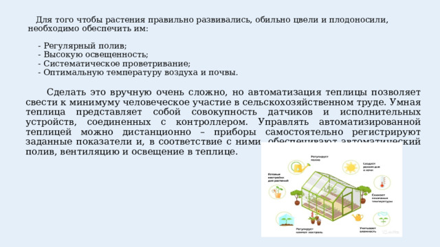  Для того чтобы растения правильно развивались, обильно цвели и плодоносили, необходимо обеспечить им:   - Регулярный полив;  - Высокую освещенность;  - Систематическое проветривание;  - Оптимальную температуру воздуха и почвы.    Сделать это вручную очень сложно, но автоматизация теплицы позволяет свести к минимуму человеческое участие в сельскохозяйственном труде. Умная теплица представляет собой совокупность датчиков и исполнительных устройств, соединенных с контроллером. Управлять автоматизированной теплицей можно дистанционно – приборы самостоятельно регистрируют заданные показатели и, в соответствие с ними, обеспечивают автоматический полив, вентиляцию и освещение в теплице. 