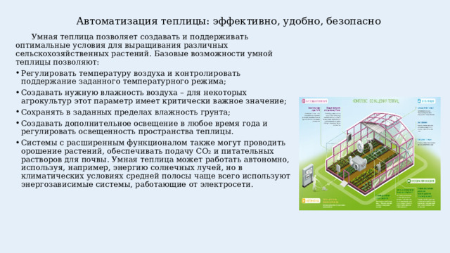 Автоматизация теплицы: эффективно, удобно, безопасно    Умная теплица позволяет создавать и поддерживать оптимальные условия для выращивания различных сельскохозяйственных растений. Базовые возможности умной теплицы позволяют: Регулировать температуру воздуха и контролировать поддержание заданного температурного режима; Создавать нужную влажность воздуха – для некоторых агрокультур этот параметр имеет критически важное значение; Сохранять в заданных пределах влажность грунта; Создавать дополнительное освещение в любое время года и регулировать освещенность пространства теплицы. Системы с расширенным функционалом также могут проводить орошение растений, обеспечивать подачу CO₂ и питательных растворов для почвы. Умная теплица может работать автономно, используя, например, энергию солнечных лучей, но в климатических условиях средней полосы чаще всего используют энергозависимые системы, работающие от электросети. 