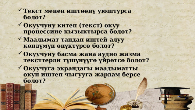 Текст менен иштөөнү уюштурса болот? Окуучуну китеп (текст) окуу процессине кызыктырса болот? Маалымат тандап иштей алуу көндүмүн өнүктүрсө болот? Окуучуну басма жана аудио жазма тексттерди түшүнүүгө үйрөтсө болот? Окуучуга экрандагы маалыматты окуп иштеп чыгууга жардам берсе болот?   