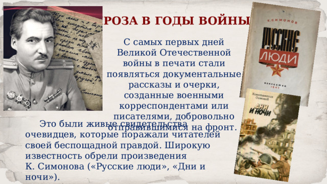 ПРОЗА В ГОДЫ ВОЙНЫ С самых первых дней Великой Отечественной войны в печати стали появляться документальные рассказы и очерки, созданные военными корреспондентами или писателями, добровольно отправившимися на фронт.  Это были живые свидетельства очевидцев, которые поражали читателей своей беспощадной правдой. Широкую известность обрели произведения К. Симонова («Русские люди», «Дни и ночи»). 