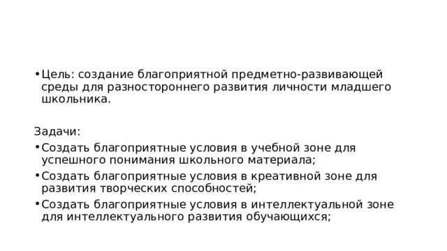 Цель: создание благоприятной предметно-развивающей среды для разностороннего развития личности младшего школьника. Задачи: Создать благоприятные условия в учебной зоне для успешного понимания школьного материала; Создать благоприятные условия в креативной зоне для развития творческих способностей; Создать благоприятные условия в интеллектуальной зоне для интеллектуального развития обучающихся; 