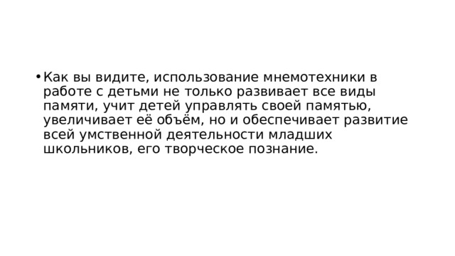 Как вы видите, использование мнемотехники в работе с детьми не только развивает все виды памяти, учит детей управлять своей памятью, увеличивает её объём, но и обеспечивает развитие всей умственной деятельности младших школьников, его творческое познание. 