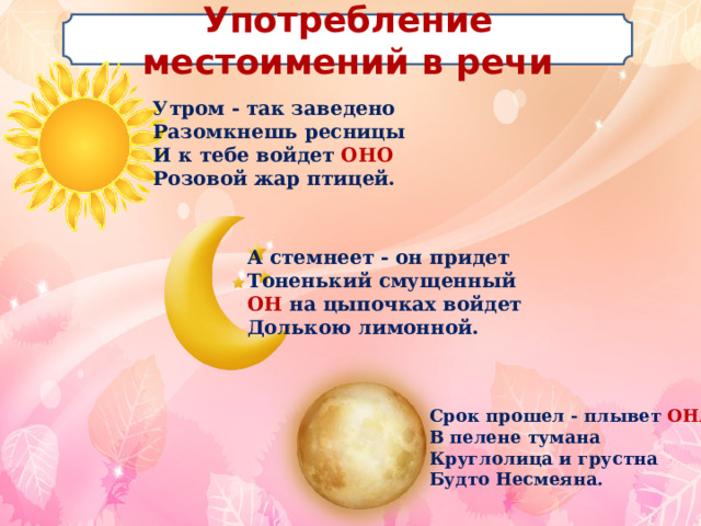 Употребление местоимений в речи Утром - так заведено  Разомкнешь ресницы  И к тебе войдет ОНО  Розовой жар птицей. А стемнеет - он придет  Тоненький смущенный  ОН на цыпочках войдет  Долькою лимонной. Срок прошел - плывет ОНА  В пелене тумана  Круглолица и грустна  Будто Несмеяна. 