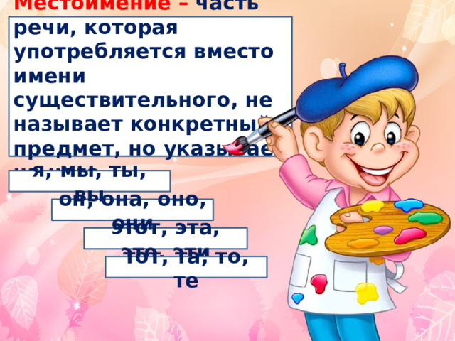 Местоимение – часть речи, которая употребляется вместо имени существительного, не называет конкретный предмет, но указывает на него . я, мы, ты, вы он, она, оно, они этот, эта, это, эти тот, та, то, те 