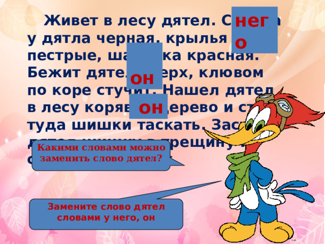 него   Живет в лесу дятел. Спинка у дятла черная, крылья пестрые, шапочка красная. Бежит дятел вверх, клювом по коре стучит. Нашел дятел в лесу корявое дерево и стал туда шишки таскать. Засунет дятел шишку в трещину и семена выбирает.  он  он Какими словами можно заменить слово дятел? Замените слово дятел словами у него, он 