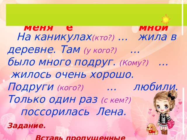 мне у меня со мной я меня  На каникулах (кто?) … жила в деревне. Там (у кого?) … было много подруг. (Кому?) … жилось очень хорошо. Подруги (кого?) … любили. Только один раз (с кем?) … поссорилась Лена. Задание.  Вставь пропущенные местоимения. 