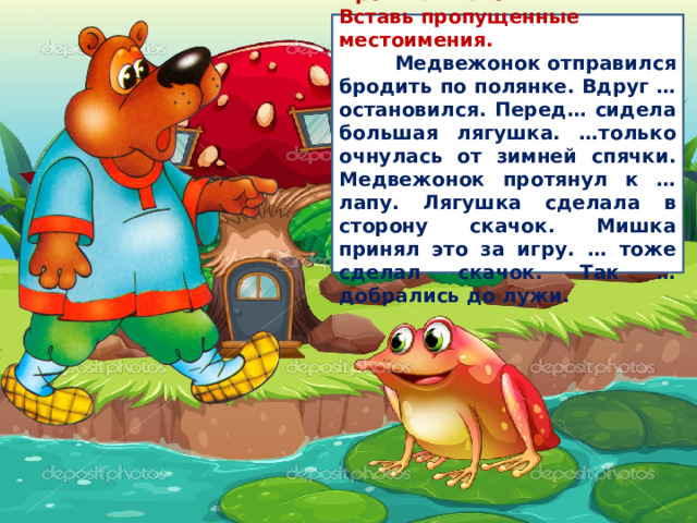 Прочитай текст. Вставь пропущенные местоимения.  Медвежонок отправился бродить по полянке. Вдруг … остановился. Перед… сидела большая лягушка. …только очнулась от зимней спячки. Медвежонок протянул к … лапу. Лягушка сделала в сторону скачок. Мишка принял это за игру. … тоже сделал скачок. Так … добрались до лужи. 