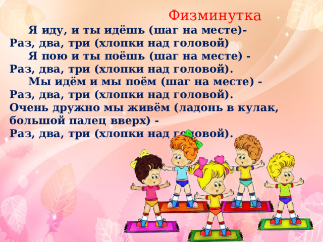  Физминутка  Я иду, и ты идёшь (шаг на месте)- Раз, два, три (хлопки над головой)  Я пою и ты поёшь (шаг на месте) - Раз, два, три (хлопки над головой).  Мы идём и мы поём (шаг на месте) - Раз, два, три (хлопки над головой). Очень дружно мы живём (ладонь в кулак, большой палец вверх) - Раз, два, три (хлопки над головой).   