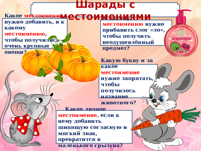 Шарады с местоимениями  Какое местоимение нужно добавить, и к какому местоимению , чтобы получились очень крупные овощи?  К какому местоимению нужно прибавить слог «ло», чтобы получить неодушевлённый предмет? Какую букву и за какое местоимение нужно запрятать, чтобы получилось название животного?  Какое личное местоимение , если к нему добавить шипящую согласную и мягкий знак, превратится в маленького грызуна? 
