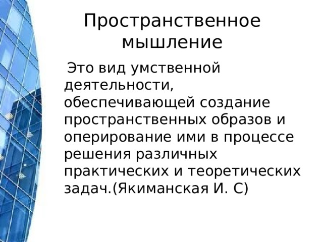 Пространственное мышление  Это вид умственной деятельности, обеспечивающей создание пространственных образов и оперирование ими в процессе решения различных практических и теоретических задач.(Якиманская И. С) 