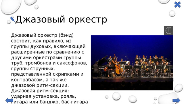 Джазовый оркестр Джазовый оркестр (бэнд) состоит, как правило, из группы духовых, включающей расширенные по сравнению с другими оркестрами группы труб, тромбонов и саксофонов, группы струнных, представленной скрипками и контрабасом, а так же джазовой ритм-секции. Джазовая ритм-секция: ударная установка, рояль, гитара или банджо, бас-гитара или контрабас. 