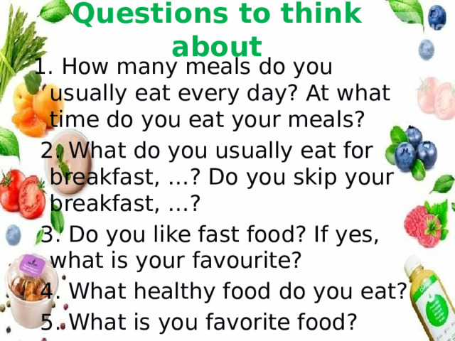 Questions to think about 1. How many meals do you usually eat every day? At what time do you eat your meals?  2. What do you usually eat for breakfast, …? Do you skip your breakfast, …?  3. Do you like fast food? If yes, what is your favourite?  4. What healthy food do you eat?  5. What is you favorite food? 