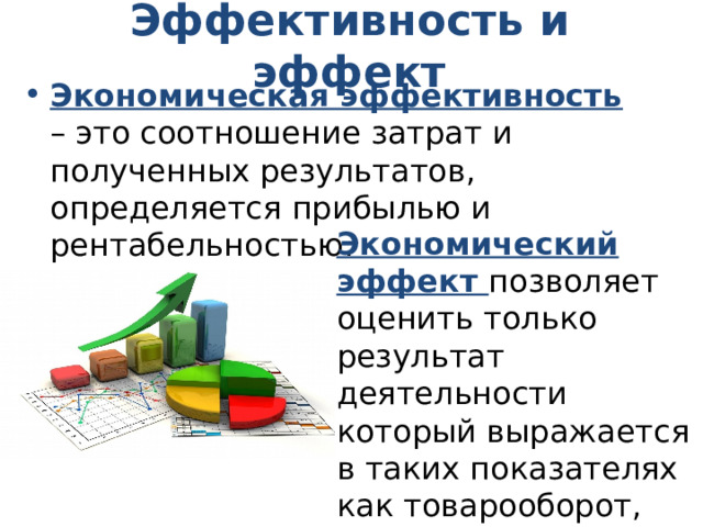 Эффективность и эффект Экономическая эффективность – это соотношение затрат и полученных результатов, определяется прибылью и рентабельностью. Экономический эффект позволяет оценить только результат деятельности который выражается в таких показателях как товарооборот, валовой доход. 