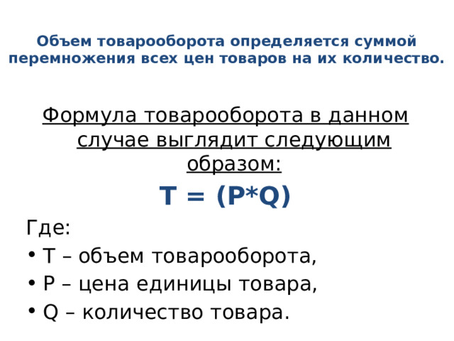 Объем товарооборота определяется суммой перемножения всех цен товаров на их количество. Формула товарооборота в данном случае выглядит следующим образом: Т = (P*Q) Где: Т – объем товарооборота, Р – цена единицы товара, Q – количество товара. 