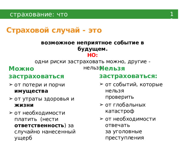 страхование:  что  главное 11 Страховой  случай  -  это возможное  неприятное  событие  в  будущем. НО: одни риски застраховать  можно, другие  -  нельзя Нельзя  застраховаться: от  событий,  которые  нельзя проверить от глобальных  катастроф от  необходимости  отвечать за  уголовные  преступления от событий, страхование от  которых  запрещено  законом Можно  застраховаться от потери  и  порчи имущества от  утраты здоровья и  жизни от необходимости платить (нести ответственность ) за  случайно  нанесенный  ущерб 