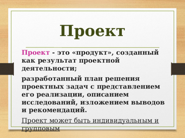 Проект Проект - это «продукт», созданный как результат проектной деятельности; разработанный план решения проектных задач с представлением его реализации, описанием исследований, изложением выводов и рекомендаций. Проект может быть индивидуальным и групповым 