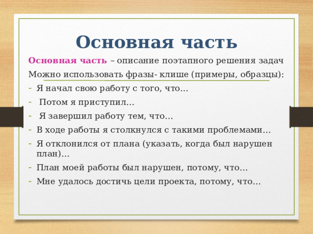 Основная часть Основная часть – описание поэтапного решения задач Можно использовать фразы- клише (примеры, образцы): Я начал свою работу с того, что…  Потом я приступил…  Я завершил работу тем, что… В ходе работы я столкнулся с такими проблемами… Я отклонился от плана (указать, когда был нарушен план)… План моей работы был нарушен, потому, что… Мне удалось достичь цели проекта, потому, что… 