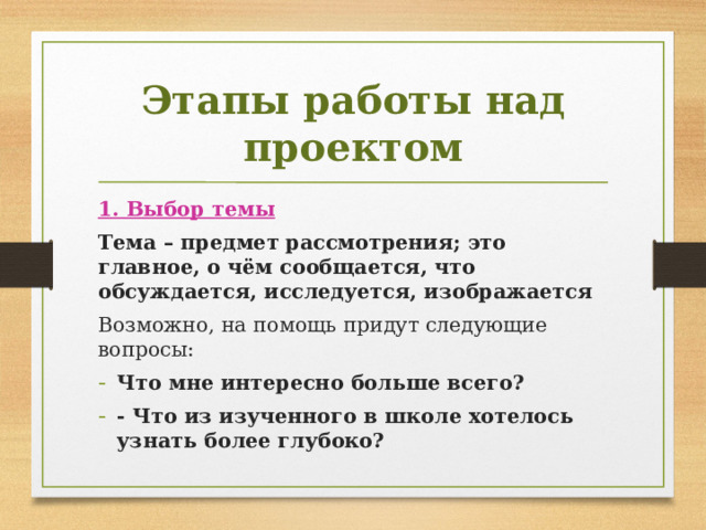 Этапы работы над проектом 1. Выбор темы Тема – предмет рассмотрения; это главное, о чём сообщается, что обсуждается, исследуется, изображается Возможно, на помощь придут следующие вопросы: Что мне интересно больше всего? - Что из изученного в школе хотелось узнать более глубоко? 