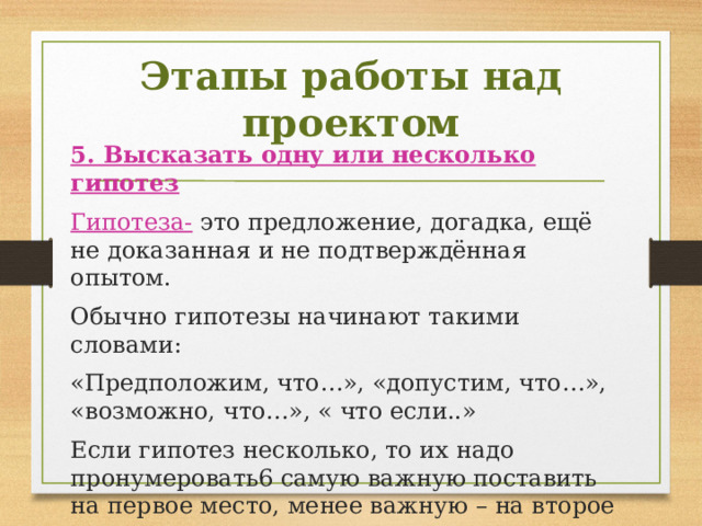Этапы работы над проектом 5. Высказать одну или несколько гипотез Гипотеза- это предложение, догадка, ещё не доказанная и не подтверждённая опытом. Обычно гипотезы начинают такими словами: «Предположим, что…», «допустим, что…», «возможно, что…», « что если..» Если гипотез несколько, то их надо пронумеровать6 самую важную поставить на первое место, менее важную – на второе и т.д. 