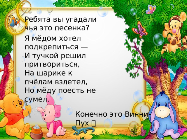 Ребята вы угадали чья это песенка? Я мёдом хотел подкрепиться — И тучкой решил притвориться, На шарике к пчёлам взлетел, Но мёду поесть не сумел. Конечно это Винни-Пух 🐻 