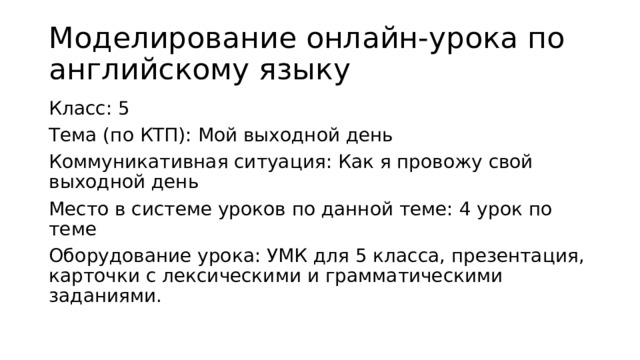 Моделирование онлайн-урока по английскому языку Класс: 5 Тема (по КТП): Мой выходной день Коммуникативная ситуация: Как я провожу свой выходной день Место в системе уроков по данной теме: 4 урок по теме Оборудование урока: УМК для 5 класса, презентация, карточки с лексическими и грамматическими заданиями. 