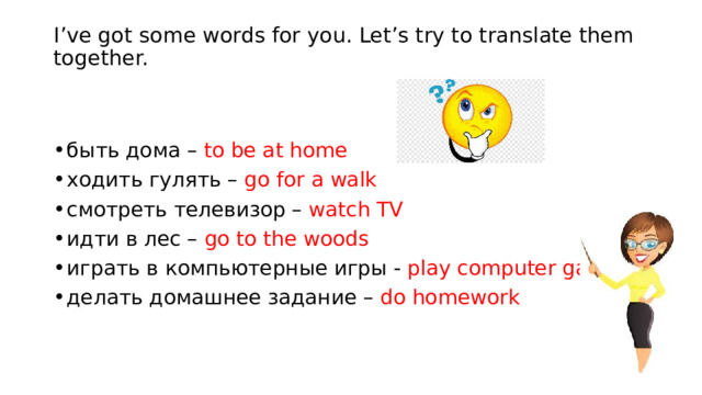 I’ve got some words for you. Let’s try to translate them together.   быть дома – to be at home ходить гулять – go for a walk cмотреть телевизор – watch TV идти в лес – go to the woods играть в компьютерные игры - play computer games делать домашнее задание – do homework 