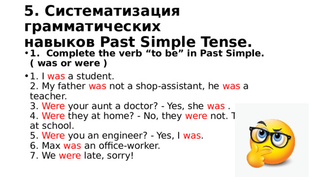 5. Систематизация грамматических навыков Past Simple Tense. 1. Сomplete the verb “to be” in Past Simple. ( was or were ) 1. I was a student.   2. My father was not a shop-assistant, he was a teacher.   3. Were your aunt a doctor? - Yes, she was .   4. Were they at home? - No, they were not. They were at school.   5. Were you an engineer? - Yes, I was .   6. Max was an office-worker.   7. We were late, sorry! 