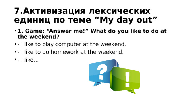 7.Активизация лексических единиц по теме “My day out” 1. Game: “Answer me!” What do you like to do at the weekend? - I like to play computer at the weekend. - I like to do homework at the weekend. - I like… 