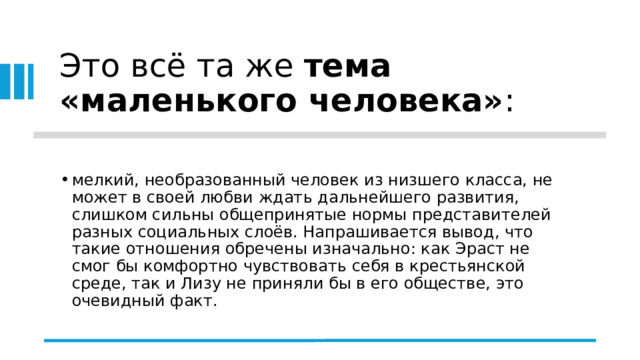 Это всё та же  тема «маленького человека» :  мелкий, необразованный человек из низшего класса, не может в своей любви ждать дальнейшего развития, слишком сильны общепринятые нормы представителей разных социальных слоёв. Напрашивается вывод, что такие отношения обречены изначально: как Эраст не смог бы комфортно чувствовать себя в крестьянской среде, так и Лизу не приняли бы в его обществе, это очевидный факт. 