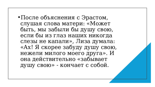 После объяснения с Эрастом, слушая слова матери: «Может быть, мы забыли бы душу свою, если бы из глаз наших никогда слезы не капали», Лиза думала: «Ах! Я скорее забуду душу свою, нежели милого моего друга». И она действительно «забывает душу свою» - кончает с собой. 