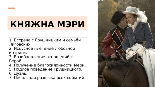 КНЯЖНА МЭРИ 1. Встреча с Грушницким и семьёй Лиговских.  2. Искусное плетение любовной интриги.  3. Возобновление отношений с Верой.  4. Получение благосклонности Мери.  5. Подлое поведение Грушницкого.  6. Дуэль.  7. Печальная развязка всех событий. 
