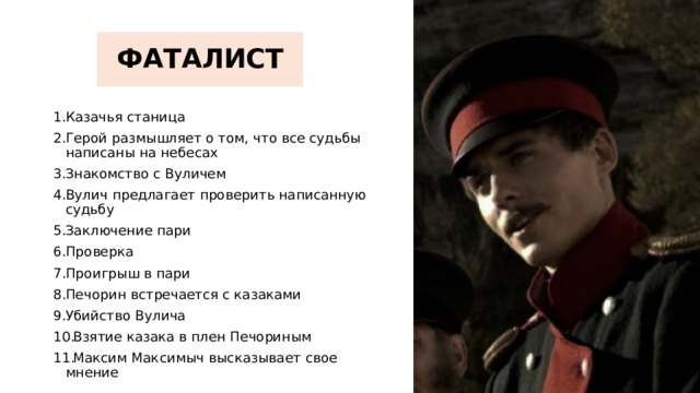 ФАТАЛИСТ Казачья станица Герой размышляет о том, что все судьбы написаны на небесах Знакомство с Вуличем Вулич предлагает проверить написанную судьбу Заключение пари Проверка Проигрыш в пари Печорин встречается с казаками Убийство Вулича Взятие казака в плен Печориным Максим Максимыч высказывает свое мнение 