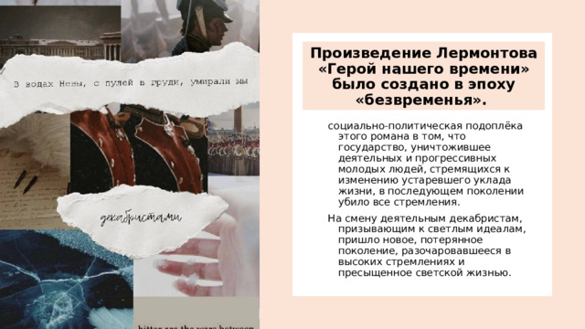 Произведение Лермонтова «Герой нашего времени» было создано в эпоху «безвременья».  социально-политическая подоплёка этого романа в том, что государство, уничтожившее деятельных и прогрессивных молодых людей, стремящихся к изменению устаревшего уклада жизни, в последующем поколении убило все стремления. На смену деятельным декабристам, призывающим к светлым идеалам, пришло новое, потерянное поколение, разочаровавшееся в высоких стремлениях и пресыщенное светской жизнью. 