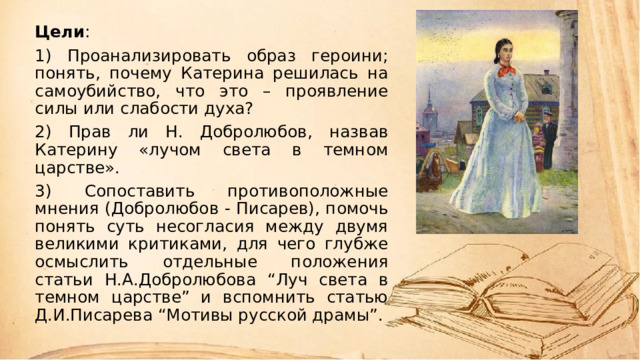 Цели : 1) Проанализировать образ героини; понять, почему Катерина решилась на самоубийство, что это – проявление силы или слабости духа? 2) Прав ли Н. Добролюбов, назвав Катерину «лучом света в темном царстве». 3) Сопоставить противоположные мнения (Добролюбов - Писарев), помочь понять суть несогласия между двумя великими критиками, для чего глубже осмыслить отдельные положения статьи Н.А.Добролюбова “Луч света в темном царстве” и вспомнить статью Д.И.Писарева “Мотивы русской драмы”. 