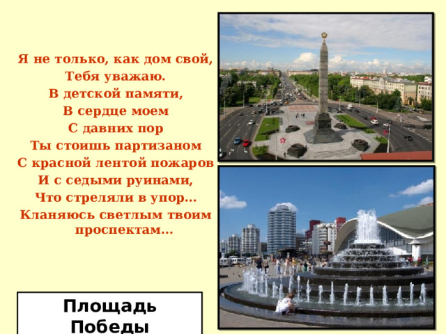 Я не только, как дом свой, Тебя уважаю. В детской памяти, В сердце моем С давних пор Ты стоишь партизаном С красной лентой пожаров И с седыми руинами, Что стреляли в упор… Кланяюсь светлым твоим проспектам… Площадь Победы 