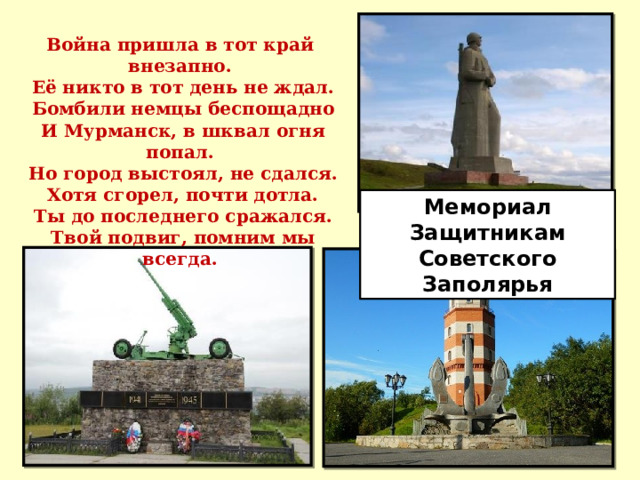 Война пришла в тот край внезапно.   Её никто в тот день не ждал.   Бомбили немцы беспощадно   И Мурманск, в шквал огня попал.   Но город выстоял, не сдался.   Хотя сгорел, почти дотла.   Ты до последнего сражался.   Твой подвиг, помним мы всегда. Мемориал Защитникам Советского Заполярья 