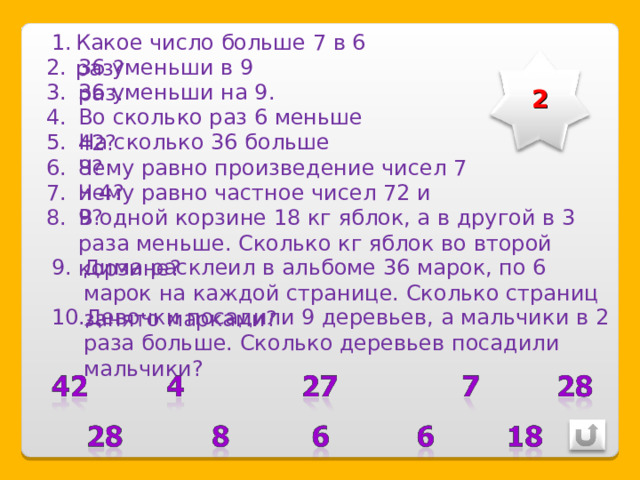 Какое число больше 7 в 6 раз? 36 уменьши в 9 раз. 2 36 уменьши на 9. Во сколько раз 6 меньше 42? На сколько 36 больше 8? Чему равно произведение чисел 7 и 4? Чему равно частное чисел 72 и 9? В одной корзине 18 кг яблок, а в другой в 3 раза меньше. Сколько кг яблок во второй корзине? Дима расклеил в альбоме 36 марок, по 6 марок на каждой странице. Сколько страниц занято марками? Девочки посадили 9 деревьев, а мальчики в 2 раза больше. Сколько деревьев посадили мальчики? 