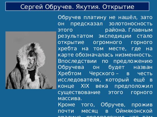 Сергей Обручев. Якутия. Открытие Обручев платину не нашёл, зато он предсказал золотоносность этого района. Главным результатом экспедиции стало открытие огромного горного хребта на том месте, где на карте обозначалась низменность. Впоследствии по предложению Обручева он будет назван Хребтом Черского – в честь исследователя, который ещё в конце XIX века предположил существование этого горного массива.  Кроме того, Обручев, прожив почти месяц в Оймяконской впадине, предположил, что там находится полюс холода. Температура воздуха была настолько низкой, что ртутным термометром было невозможно её измерить. Уже в Петербурге учёный предположил, что в этом районе могла быть максимально низкая температура −71,2°С . 