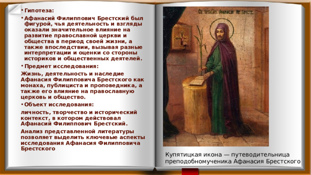 Гипотеза: Афанасий Филиппович Брестский был фигурой, чья деятельность и взгляды оказали значительное влияние на развитие православной церкви и общества в период своей жизни, а также впоследствии, вызывая разные интерпретации и оценки со стороны историков и общественных деятелей. Предмет исследования: Жизнь, деятельность и наследие Афанасия Филипповича Брестского как монаха, публициста и проповедника, а также его влияние на православную церковь и общество. Объект исследования: личность, творчество и исторический контекст, в котором действовал Афанасий Филиппович Брестский. Анализ представленной литературы позволяет выделить ключевые аспекты исследования Афанасия Филипповича Брестского Купятицкая икона — путеводительница преподобномученика Афанасия Брестского 