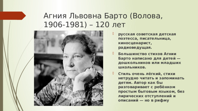 Агния Львовна Барто (Волова, 1906-1981) – 120 лет русская советская детская поэтесса, писательница, киносценарист, радиоведущая. Большинство стихов Агнии Барто написано для детей — дошкольников или младших школьников. Стиль очень лёгкий, стихи нетрудно читать и запоминать детям. Автор как бы разговаривает с ребёнком простым бытовым языком, без лирических отступлений и описаний — но в рифму 