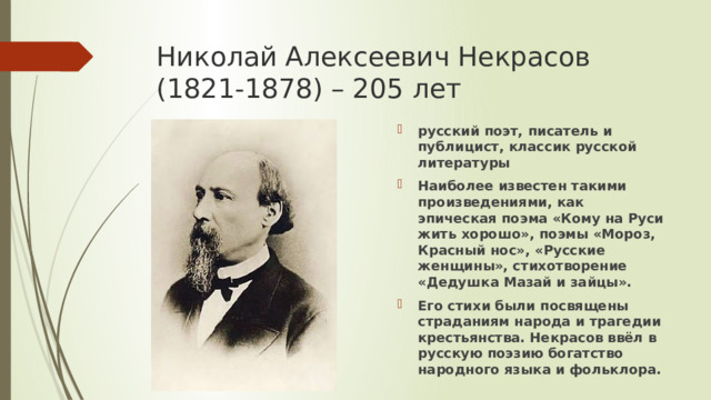 Николай Алексеевич Некрасов (1821-1878) – 205 лет русский поэт, писатель и публицист, классик русской литературы Наиболее известен такими произведениями, как эпическая поэма «Кому на Руси жить хорошо», поэмы «Мороз, Красный нос», «Русские женщины», стихотворение «Дедушка Мазай и зайцы». Его стихи были посвящены страданиям народа и трагедии крестьянства. Некрасов ввёл в русскую поэзию богатство народного языка и фольклора. 