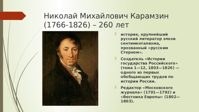 Николай Михайлович Карамзин (1766-1826) – 260 лет историк, крупнейший русский литератор эпохи сентиментализма, прозванный «русским Стерном». Создатель «Истории государства Российского» (тома 1—12, 1803—1826) — одного из первых обобщающих трудов по истории России. Редактор «Московского журнала» (1791—1792) и «Вестника Европы» (1802—1803). 