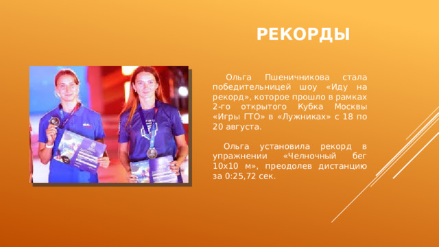 Рекорды  Ольга Пшеничникова стала победительницей шоу «Иду на рекорд», которое прошло в рамках 2-го открытого Кубка Москвы «Игры ГТО» в «Лужниках» с 18 по 20 августа.  Ольга установила рекорд в упражнении «Челночный бег 10х10 м», преодолев дистанцию за 0:25,72 сек. 