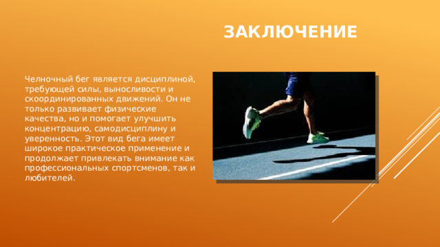 Заключение Челночный бег является дисциплиной, требующей силы, выносливости и скоординированных движений. Он не только развивает физические качества, но и помогает улучшить концентрацию, самодисциплину и уверенность. Этот вид бега имеет широкое практическое применение и продолжает привлекать внимание как профессиональных спортсменов, так и любителей. 